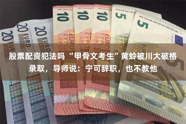 股票配资犯法吗 “甲骨文考生”黄蛉被川大破格录取，导师说：宁可辞职，也不教他