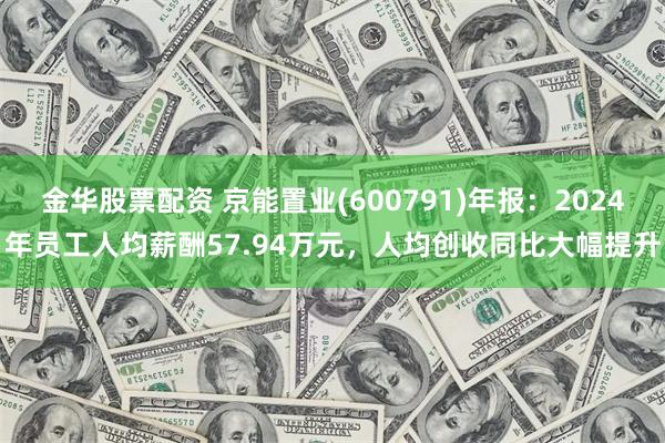 金华股票配资 京能置业(600791)年报：2024年员工人均薪酬57.94万元，人均创收同比大幅提升