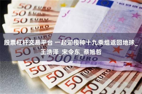 股票杠杆交易平台 一起迎接神十九乘组返回地球_王浩泽_宋令东_蔡旭哲