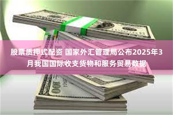 股票质押式配资 国家外汇管理局公布2025年3月我国国际收支货物和服务贸易数据