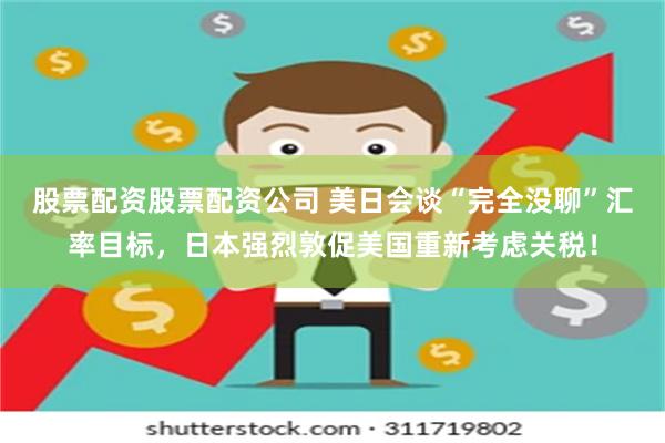 股票配资股票配资公司 美日会谈“完全没聊”汇率目标，日本强烈敦促美国重新考虑关税！