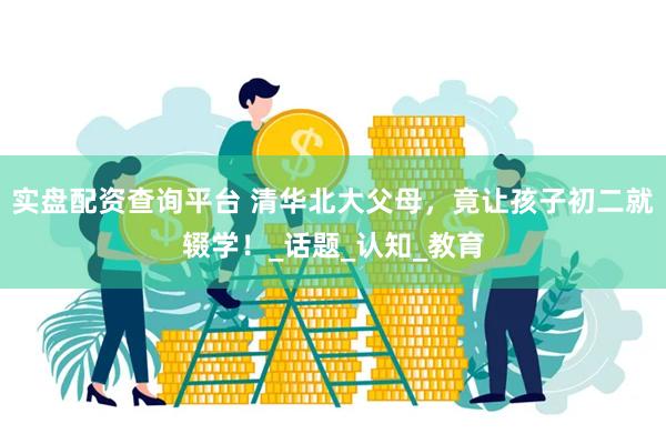 实盘配资查询平台 清华北大父母，竟让孩子初二就辍学！_话题_认知_教育