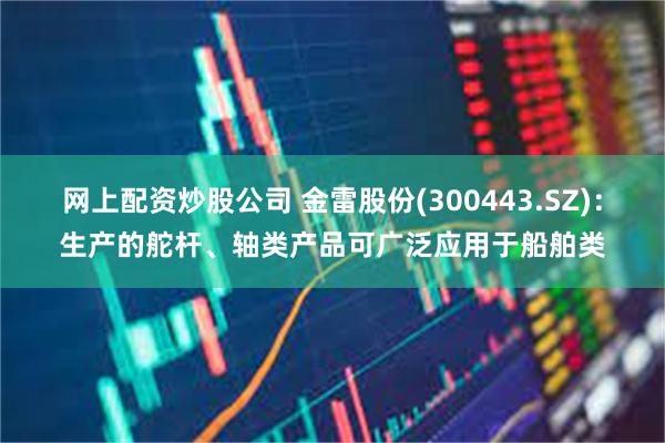 网上配资炒股公司 金雷股份(300443.SZ)：生产的舵杆、轴类产品可广泛应用于船舶类