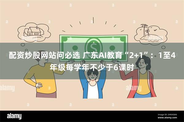 配资炒股网站问必选 广东AI教育“2+1”：1至4年级每学年不少于6课时