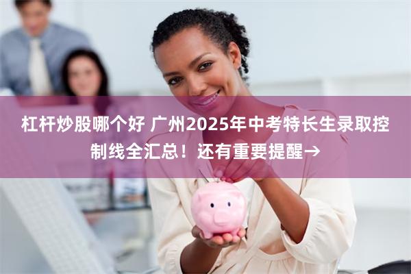 杠杆炒股哪个好 广州2025年中考特长生录取控制线全汇总！还有重要提醒→