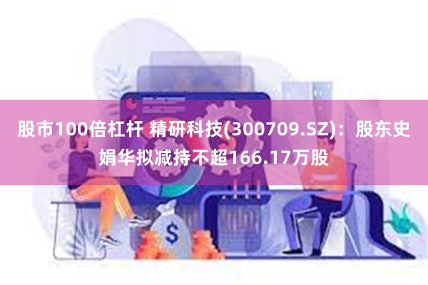 股市100倍杠杆 精研科技(300709.SZ)：股东史娟华拟减持不超166.17万股