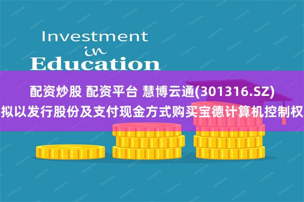 配资炒股 配资平台 慧博云通(301316.SZ)拟以发行股份及支付现金方式购买宝德计算机控制权