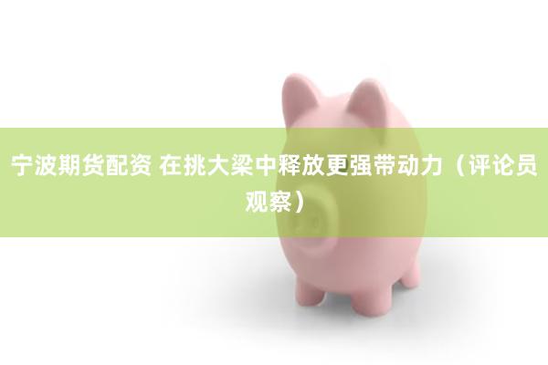 宁波期货配资 在挑大梁中释放更强带动力（评论员观察）