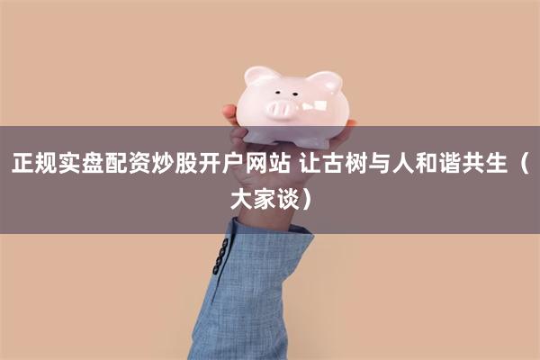 正规实盘配资炒股开户网站 让古树与人和谐共生（大家谈）