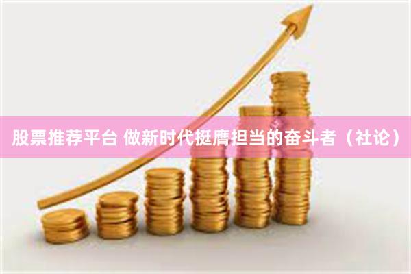 股票推荐平台 做新时代挺膺担当的奋斗者（社论）