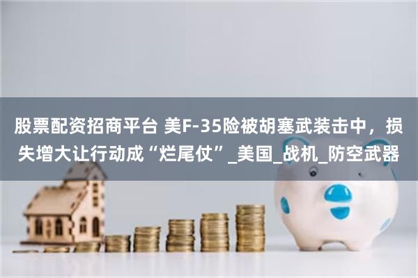 股票配资招商平台 美F-35险被胡塞武装击中，损失增大让行动成“烂尾仗”_美国_战机_防空武器