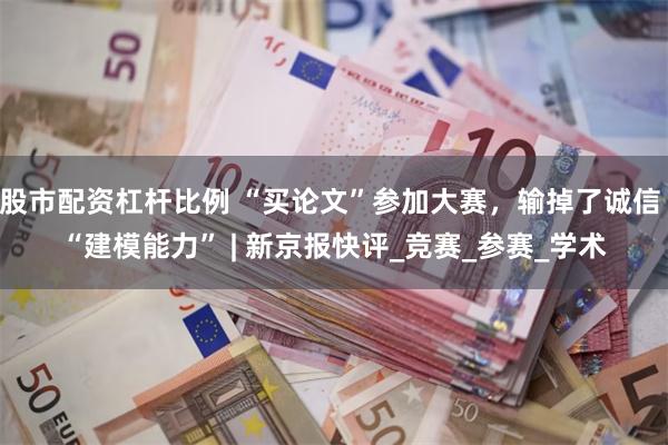 股市配资杠杆比例 “买论文”参加大赛，输掉了诚信 “建模能力” | 新京报快评_竞赛_参赛_学术