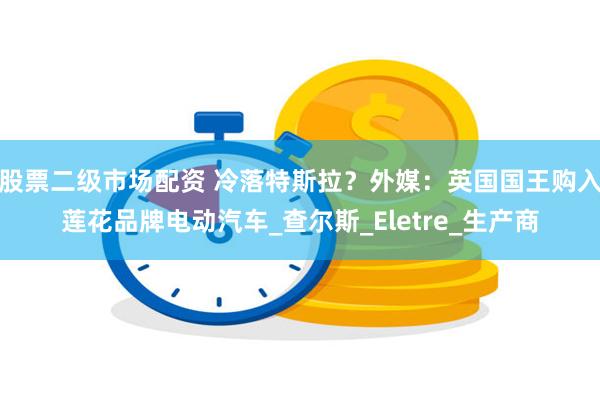 股票二级市场配资 冷落特斯拉？外媒：英国国王购入莲花品牌电动汽车_查尔斯_Eletre_生产商