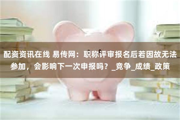 配资资讯在线 易传网：职称评审报名后若因故无法参加，会影响下一次申报吗？_竞争_成绩_政策