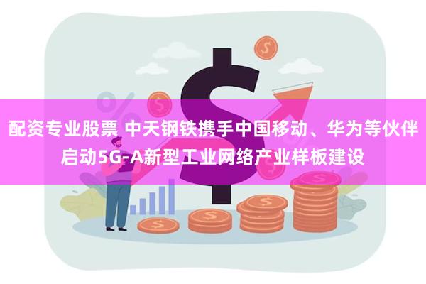 配资专业股票 中天钢铁携手中国移动、华为等伙伴启动5G-A新型工业网络产业样板建设