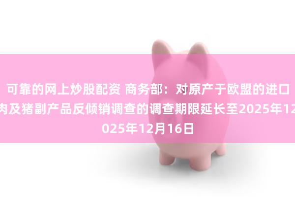 可靠的网上炒股配资 商务部：对原产于欧盟的进口相关猪肉及猪副产品反倾销调查的调查期限延长至2025年12月16日