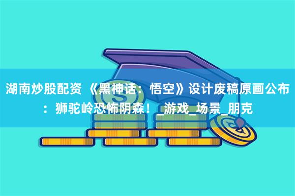 湖南炒股配资 《黑神话：悟空》设计废稿原画公布：狮驼岭恐怖阴森！_游戏_场景_朋克