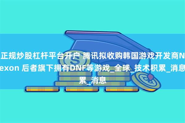 正规炒股杠杆平台开户 腾讯拟收购韩国游戏开发商Nexon 后者旗下拥有DNF等游戏_全球_技术积累_消息