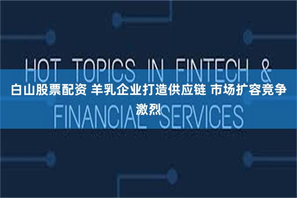 白山股票配资 羊乳企业打造供应链 市场扩容竞争激烈