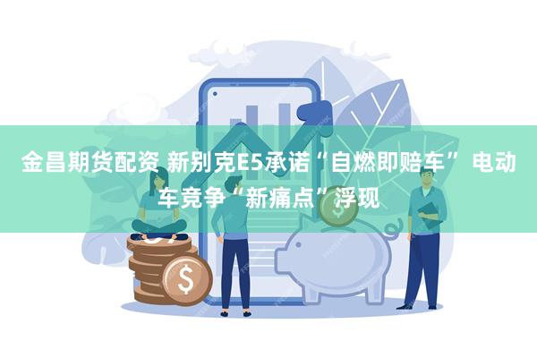 金昌期货配资 新别克E5承诺“自燃即赔车” 电动车竞争“新痛点”浮现
