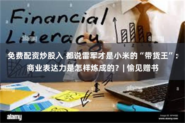 免费配资炒股入 都说雷军才是小米的“带货王”：商业表达力是怎样炼成的？| 愉见赠书