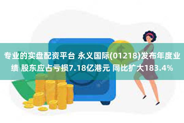 专业的实盘配资平台 永义国际(01218)发布年度业绩 股东应占亏损7.18亿港元 同比扩大183.4%