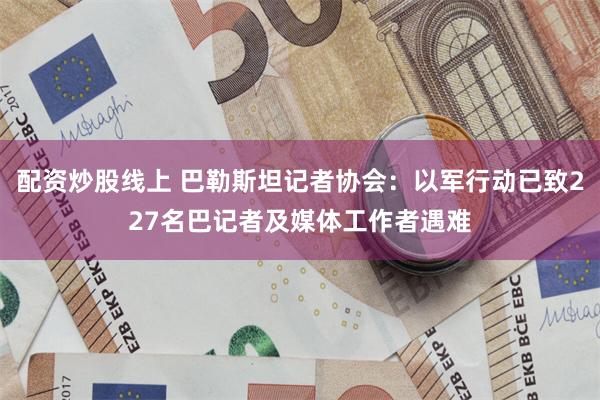 配资炒股线上 巴勒斯坦记者协会：以军行动已致227名巴记者及媒体工作者遇难