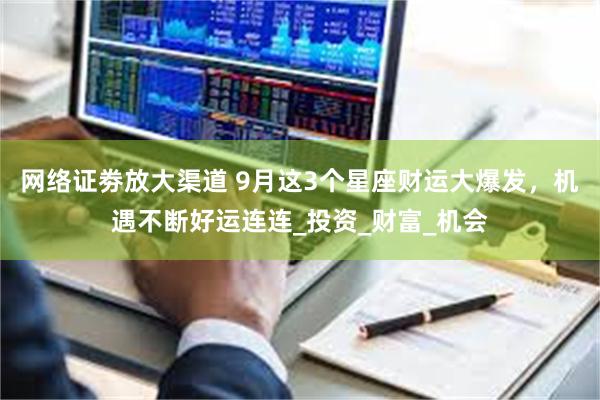 网络证劵放大渠道 9月这3个星座财运大爆发，机遇不断好运连连_投资_财富_机会